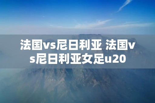 法国vs尼日利亚 法国vs尼日利亚女足u20