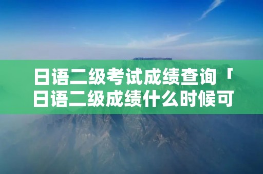 日语二级考试成绩查询「日语二级成绩什么时候可以查」