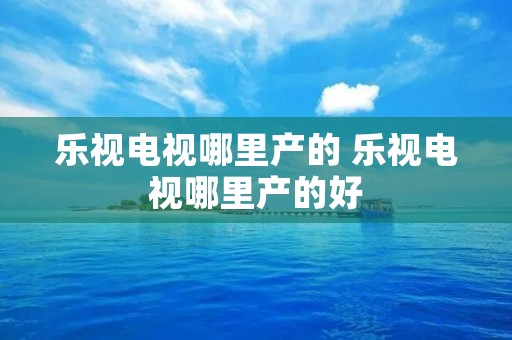 乐视电视哪里产的 乐视电视哪里产的好