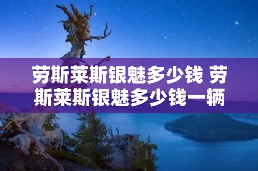劳斯莱斯银魅多少钱 劳斯莱斯银魅多少钱一辆 报价 劳斯莱斯银魅多少钱 劳斯莱斯银魅多少钱一辆 报价