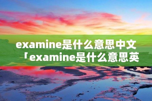 examine是什么意思中文「examine是什么意思英文」 examine是什么意思中文「examine是什么意思英文」