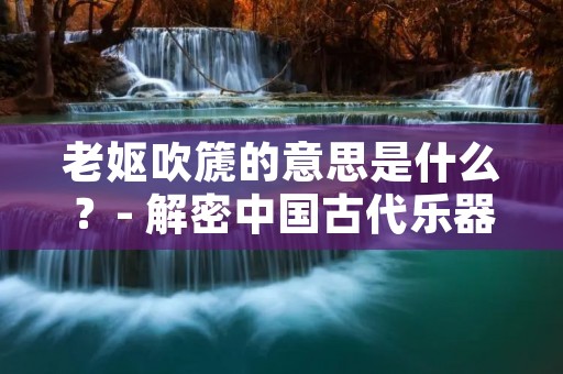 老妪吹篪的意思是什么?- 解密中国古代乐器与音乐的奇妙之谜
