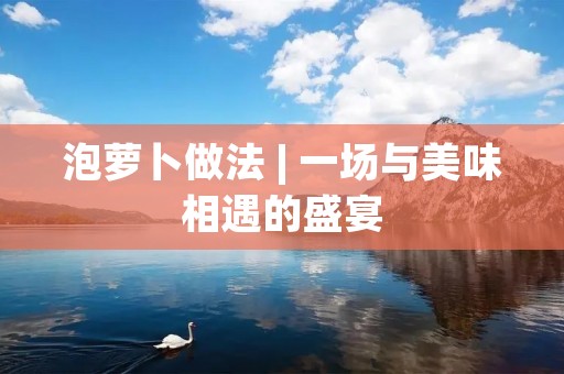 泡萝卜做法 | 一场与美味相遇的盛宴 泡萝卜做法 | 一场与美味相遇的盛宴
