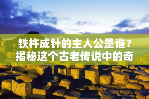 铁杵成针的主人公是谁?揭秘这个古老传说中的奇迹