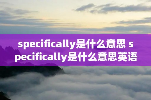 specifically是什么意思 specifically是什么意思英语翻译