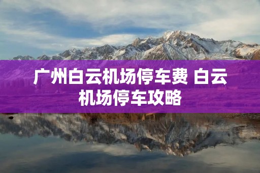广州白云机场停车费 白云机场停车攻略 广州白云机场停车费 白云机场停车攻略