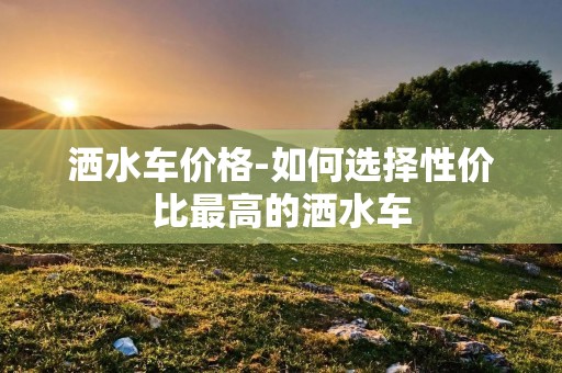 洒水车价格-如何选择性价比最高的洒水车 洒水车价格-如何选择性价比最高的洒水车