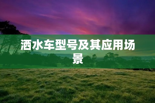 洒水车型号及其应用场景 洒水车型号及其应用场景