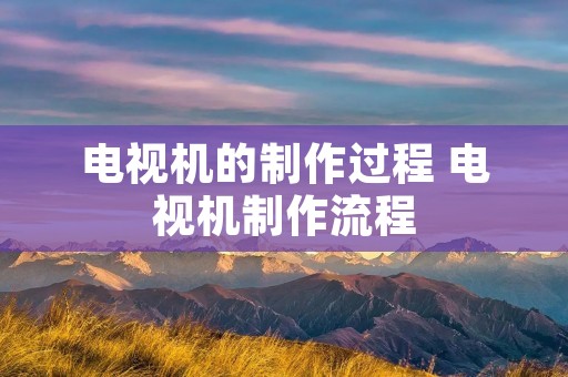 电视机的制作过程 电视机制作流程 电视机的制作过程 电视机制作流程