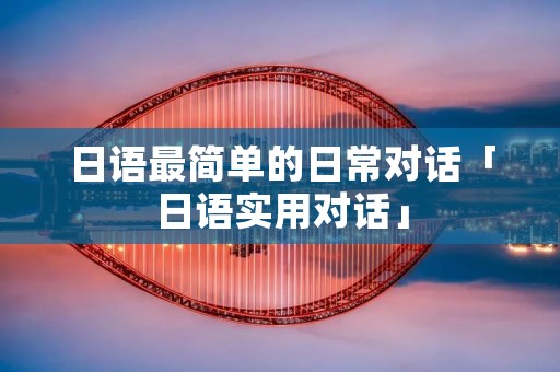 日语最简单的日常对话「日语实用对话」