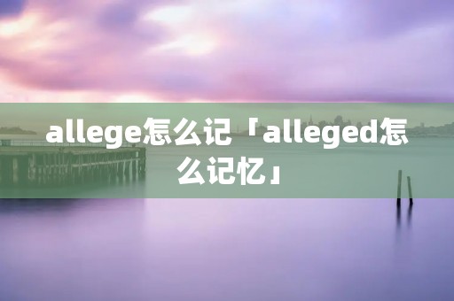 allege怎么记「alleged怎么记忆」 allege怎么记「alleged怎么记忆」