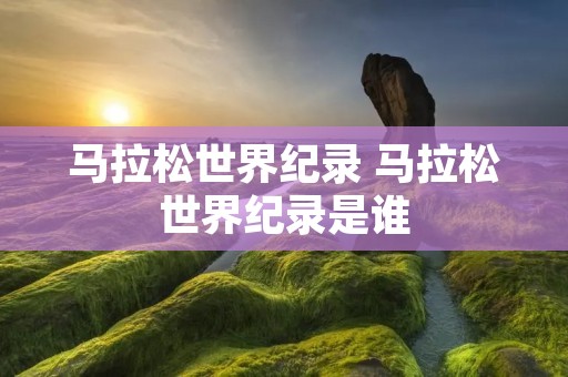 马拉松世界纪录 马拉松世界纪录是谁