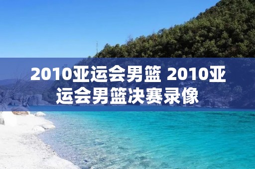 2010亚运会男篮 2010亚运会男篮决赛录像 2010亚运会男篮 2010亚运会男篮决赛录像
