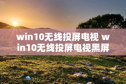 win10无线投屏电视 win10无线投屏电视黑屏