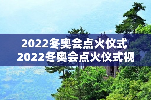2022冬奥会点火仪式 2022冬奥会点火仪式视频无水印