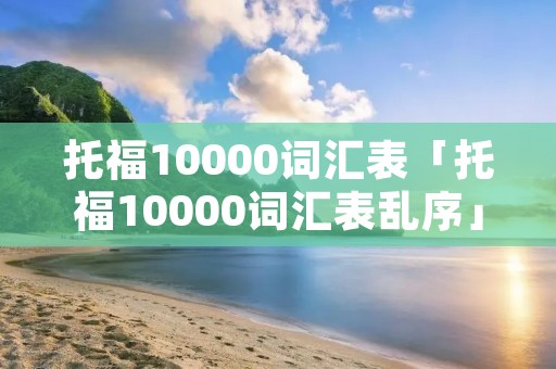 托福10000词汇表「托福10000词汇表乱序」
