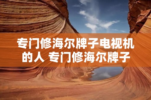 专门修海尔牌子电视机的人 专门修海尔牌子电视机的人多吗