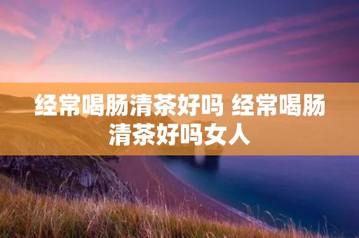 经常喝肠清茶好吗 经常喝肠清茶好吗女人 经常喝肠清茶好吗 经常喝肠清茶好吗女人