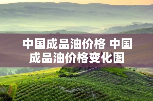 中国成品油价格 中国成品油价格变化图 中国成品油价格 中国成品油价格变化图