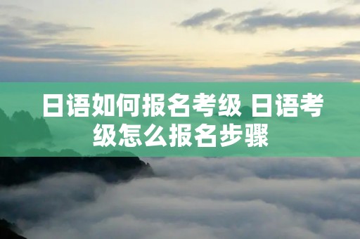 日语如何报名考级 日语考级怎么报名步骤