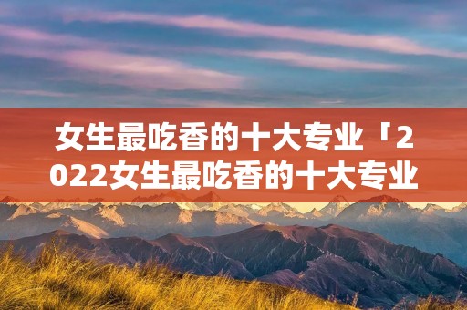 女生最吃香的十大专业「2022女生最吃香的十大专业」