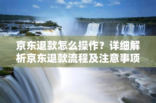 京东退款怎么操作?详细解析京东退款流程及注意事项