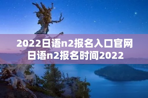 2022日语n2报名入口官网 日语n2报名时间2022