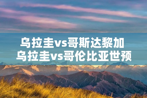 乌拉圭vs哥斯达黎加 乌拉圭vs哥伦比亚世预赛