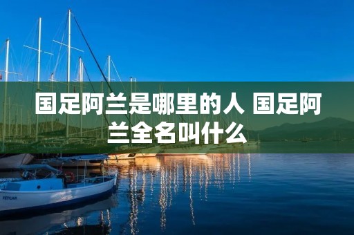 国足阿兰是哪里的人 国足阿兰全名叫什么 国足阿兰是哪里的人 国足阿兰全名叫什么
