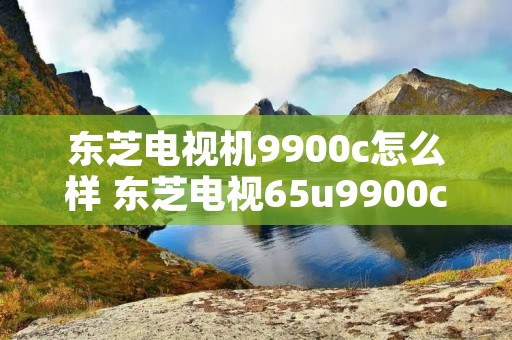 东芝电视机9900c怎么样 东芝电视65u9900c测评