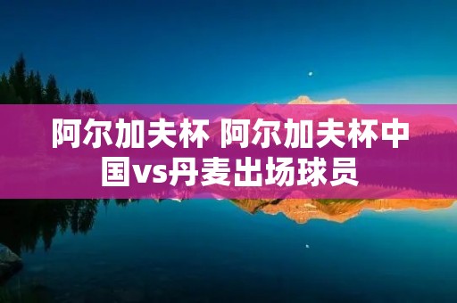 阿尔加夫杯 阿尔加夫杯中国vs丹麦出场球员 阿尔加夫杯 阿尔加夫杯中国vs丹麦出场球员