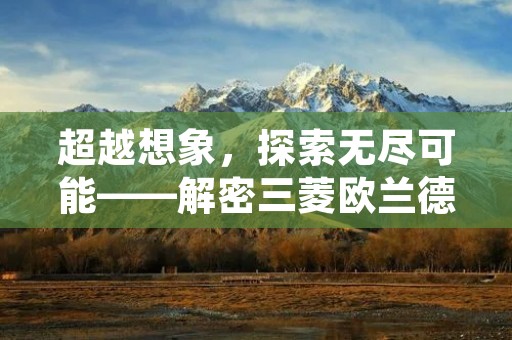 超越想象,探索无尽可能——解密三菱欧兰德的卓越魅力 超越想象,探索无尽可能——解密三菱欧兰德的卓越魅力