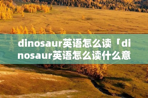 dinosaur英语怎么读「dinosaur英语怎么读什么意思」 dinosaur英语怎么读「dinosaur英语怎么读什么意思」