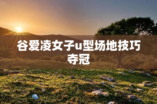 谷爱凌女子u型场地技巧夺冠：细腻灵动的舞步，无可阻挡的冠军之路