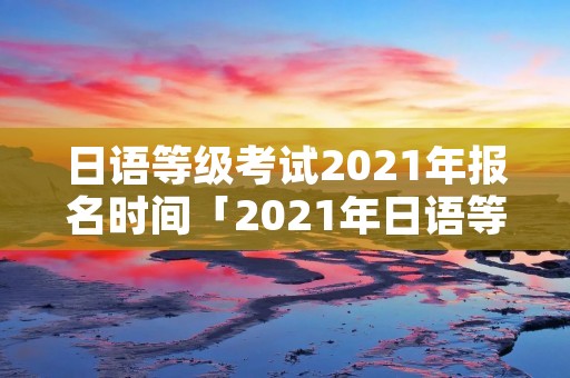 日语等级考试2021年报名时间「2021年日语等级考试报名时间和考试时间」