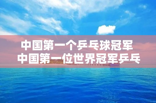 中国第一个乒乓球冠军 中国第一位世界冠军乒乓球 中国第一个乒乓球冠军 中国第一位世界冠军乒乓球