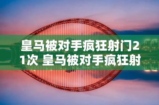 皇马被对手疯狂射门21次 皇马被对手疯狂射门21次是真的吗