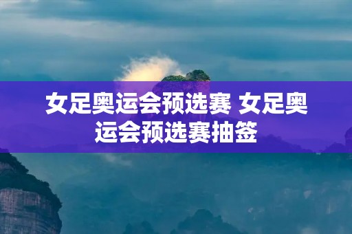 女足奥运会预选赛 女足奥运会预选赛抽签 女足奥运会预选赛 女足奥运会预选赛抽签