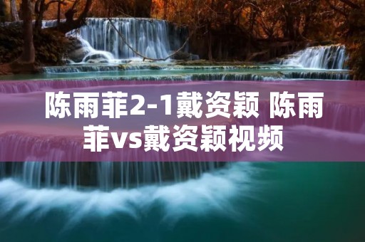 陈雨菲2-1戴资颖 陈雨菲vs戴资颖视频 陈雨菲2-1戴资颖 陈雨菲vs戴资颖视频