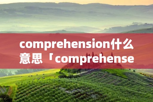 comprehension什么意思「comprehense啥意思」 comprehension什么意思「comprehense啥意思」