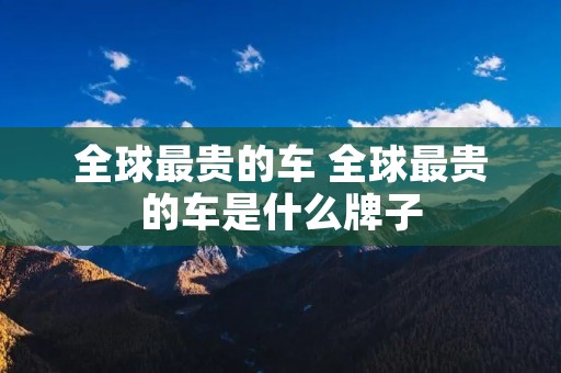 全球最贵的车 全球最贵的车是什么牌子 全球最贵的车 全球最贵的车是什么牌子