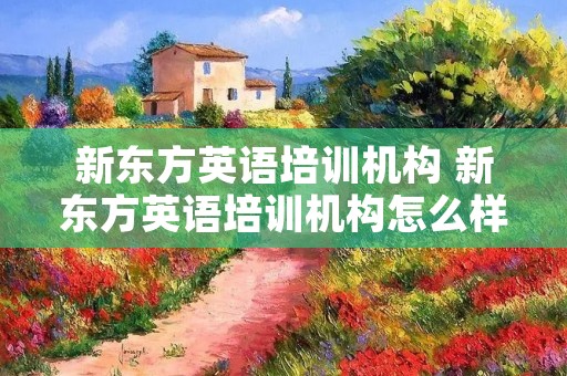 新东方英语培训机构 新东方英语培训机构怎么样 新东方英语培训机构 新东方英语培训机构怎么样