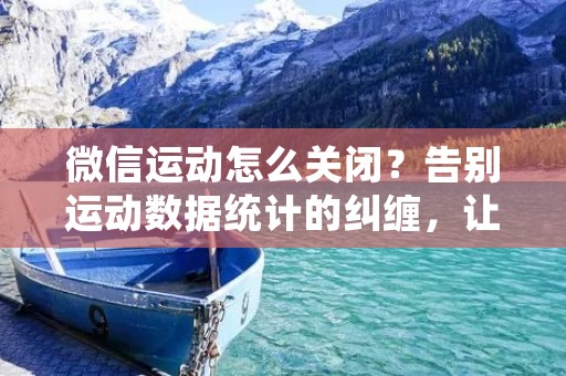 微信运动怎么关闭?告别运动数据统计的纠缠,让你的微信更加私密
