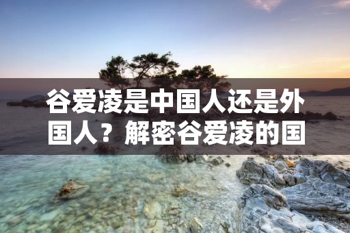 谷爱凌是中国人还是外国人？解密谷爱凌的国籍之谜