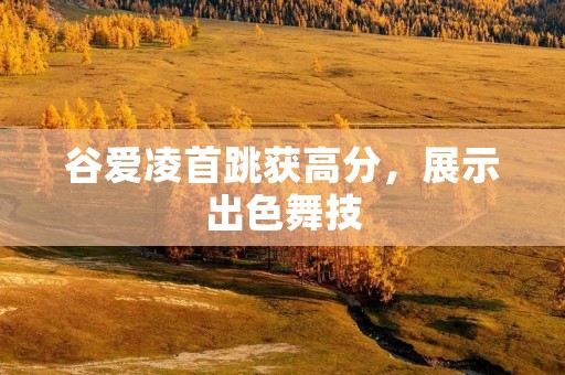 谷爱凌首跳获高分,展示出色舞技 谷爱凌首跳获高分,展示出色舞技