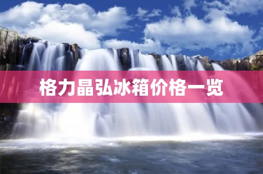格力晶弘冰箱价格一览：性能出众、功能齐全，物有所值