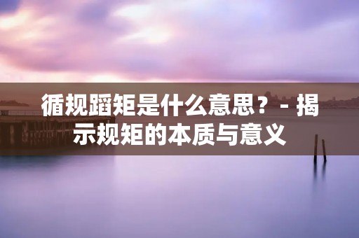 循规蹈矩是什么意思?- 揭示规矩的本质与意义