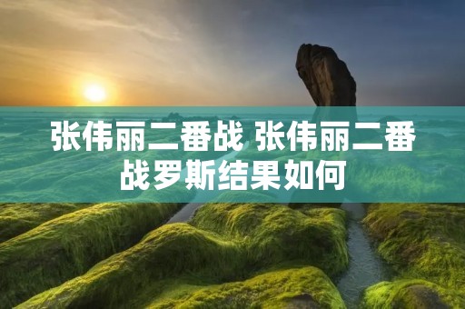 张伟丽二番战 张伟丽二番战罗斯结果如何 张伟丽二番战 张伟丽二番战罗斯结果如何