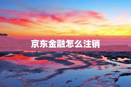 京东金融怎么注销:详细解答及步骤