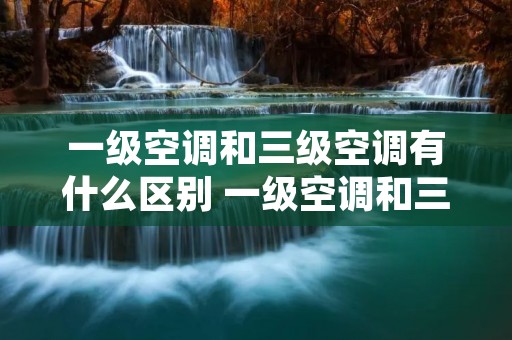 一级空调和三级空调有什么区别 一级空调和三级空调有什么区别? 一级空调和三级空调有什么区别 一级空调和三级空调有什么区别?